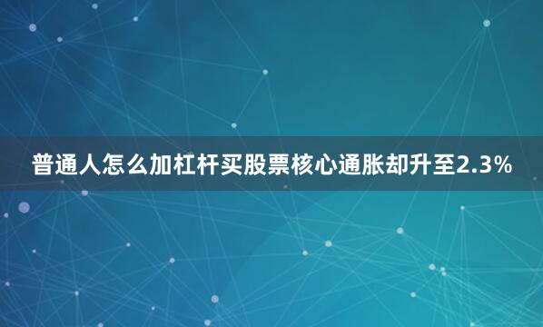 普通人怎么加杠杆买股票核心通胀却升至2.3%
